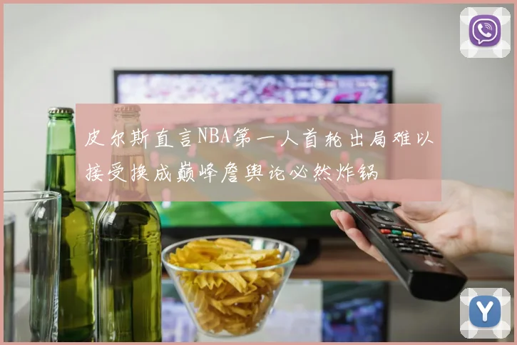 皮尔斯直言NBA第一人首轮出局难以接受换成巅峰詹舆论必然炸锅