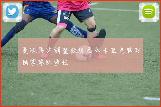 曼联再次调整教练团队卡里克临时执掌球队重任