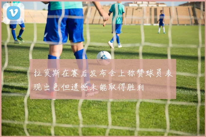 拉莫斯在赛后发布会上称赞球员表现出色但遗憾未能取得胜利