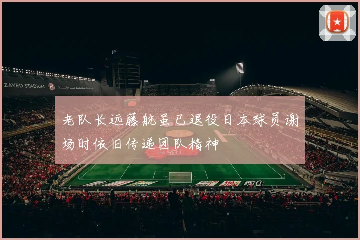 老队长远藤航虽已退役日本球员谢场时依旧传递团队精神