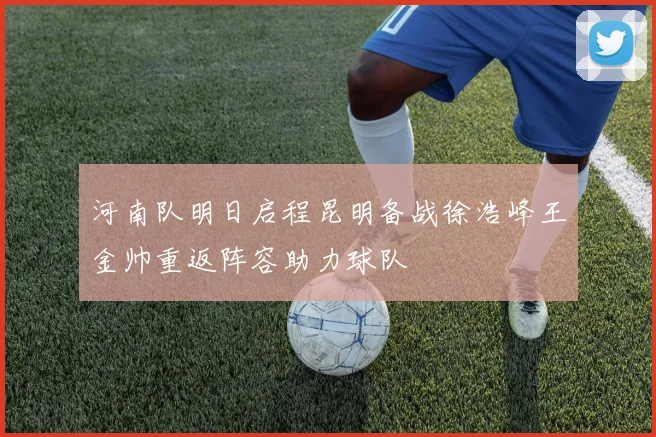 河南队明日启程昆明备战徐浩峰王金帅重返阵容助力球队