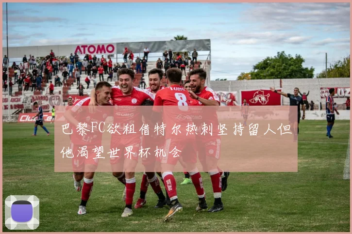 巴黎FC欲租借特尔热刺坚持留人但他渴望世界杯机会