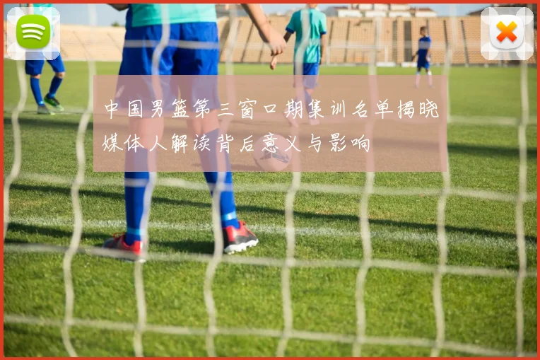 中国男篮第三窗口期集训名单揭晓媒体人解读背后意义与影响