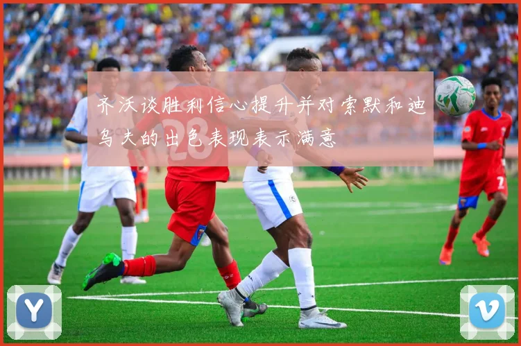 齐沃谈胜利信心提升并对索默和迪乌夫的出色表现表示满意