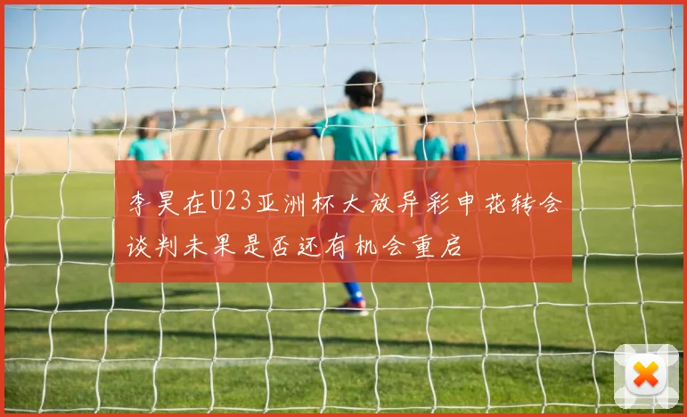 李昊在U23亚洲杯大放异彩申花转会谈判未果是否还有机会重启