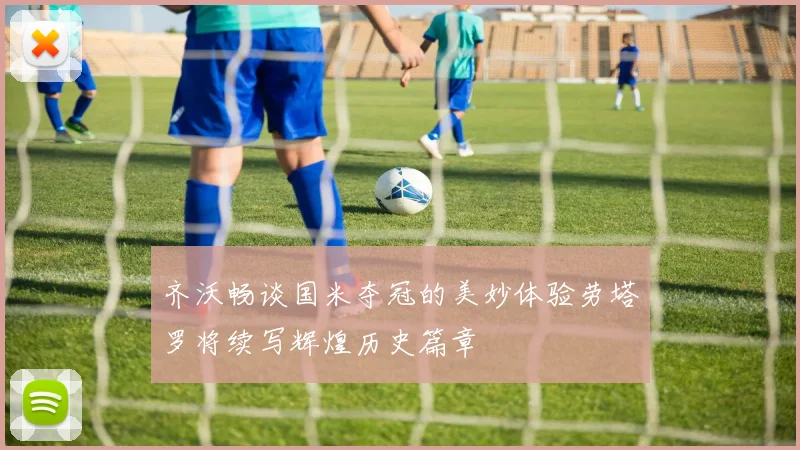 齐沃畅谈国米夺冠的美妙体验劳塔罗将续写辉煌历史篇章