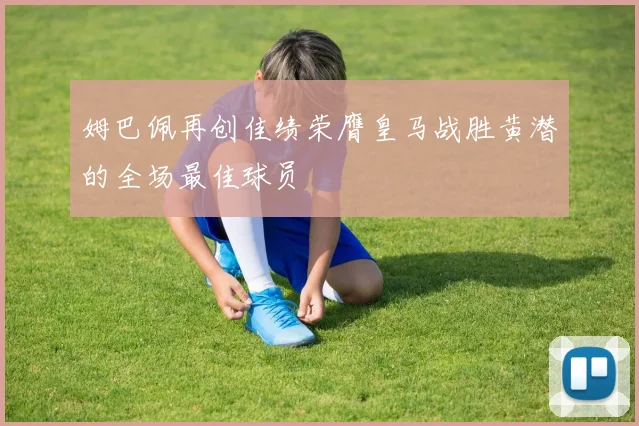 姆巴佩再创佳绩荣膺皇马战胜黄潜的全场最佳球员