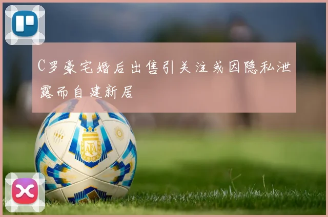 C罗豪宅婚后出售引关注或因隐私泄露而自建新居