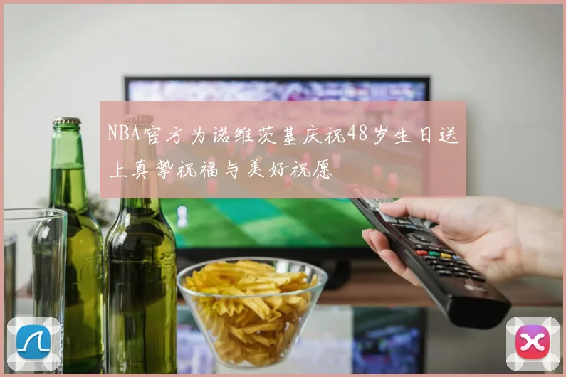NBA官方为诺维茨基庆祝48岁生日送上真挚祝福与美好祝愿