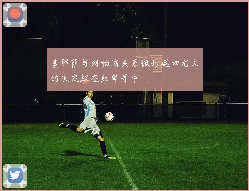 基耶萨与利物浦关系微妙返回尤文的决定权在红军手中