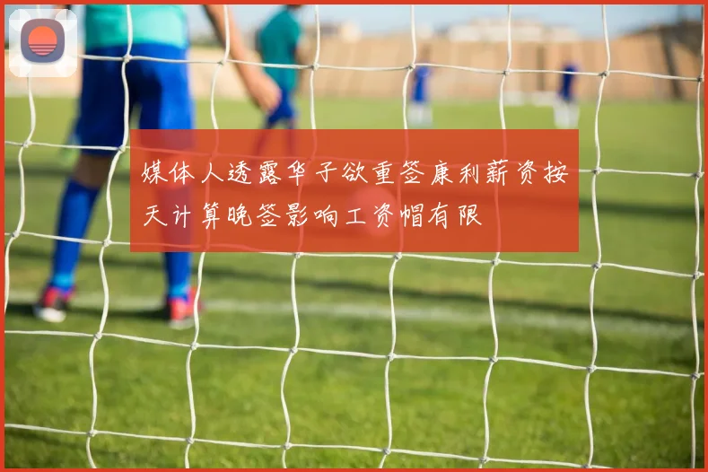 媒体人透露华子欲重签康利薪资按天计算晚签影响工资帽有限