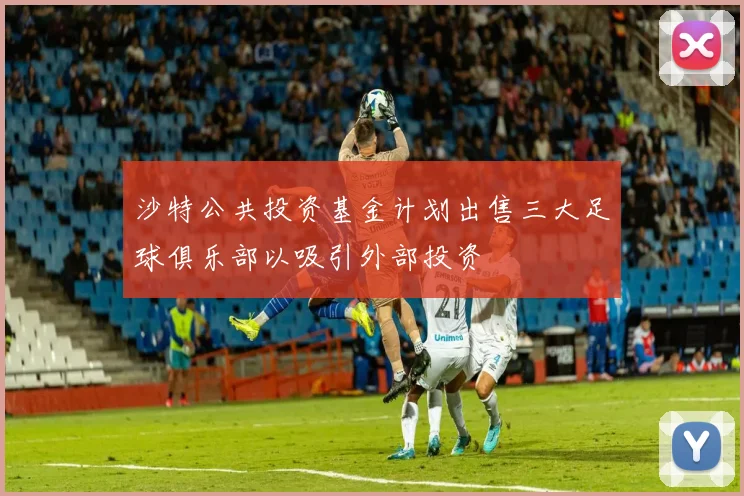 沙特公共投资基金计划出售三大足球俱乐部以吸引外部投资
