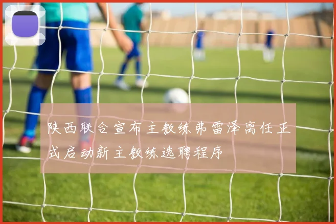 陕西联合宣布主教练弗雷泽离任正式启动新主教练选聘程序