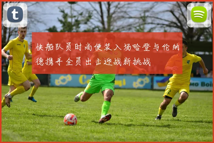 快船队员时尚便装入场哈登与伦纳德携手全员出击迎战新挑战