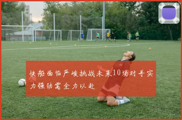 快船面临严峻挑战未来10场对手实力强劲需全力以赴
