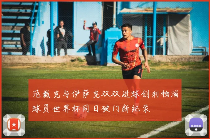 范戴克与伊萨克双双进球创利物浦球员世界杯同日破门新纪录